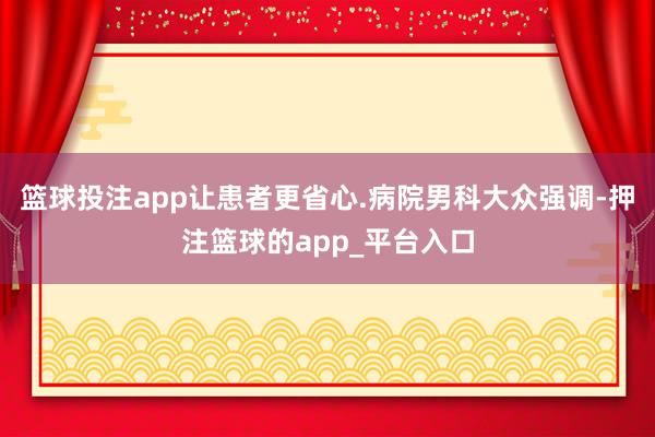篮球投注app让患者更省心.病院男科大众强调-押注篮球的app_平台入口
