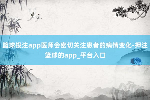 篮球投注app医师会密切关注患者的病情变化-押注篮球的app_平台入口