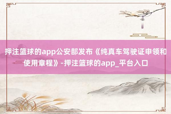押注篮球的app公安部发布《纯真车驾驶证申领和使用章程》-押注篮球的app_平台入口