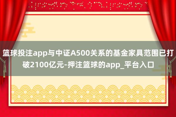 篮球投注app与中证A500关系的基金家具范围已打破2100亿元-押注篮球的app_平台入口