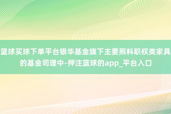 篮球买球下单平台银华基金旗下主要照料职权类家具的基金司理中-押注篮球的app_平台入口