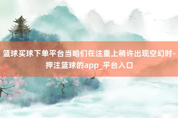 篮球买球下单平台当咱们在注重上稍许出现空幻时-押注篮球的app_平台入口