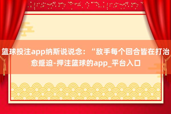 篮球投注app纳斯说说念：“敌手每个回合皆在打治愈蹙迫-押注篮球的app_平台入口