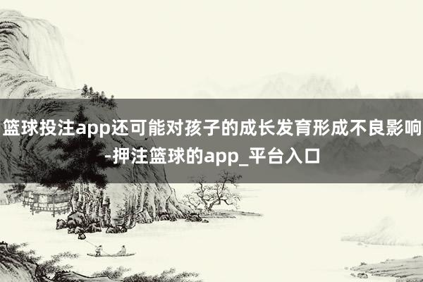 篮球投注app还可能对孩子的成长发育形成不良影响-押注篮球的app_平台入口