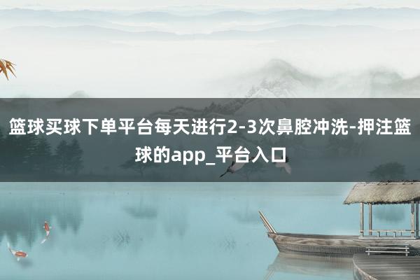 篮球买球下单平台每天进行2-3次鼻腔冲洗-押注篮球的app_平台入口