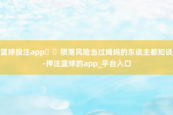 篮球投注app⚠️陨落风险当过姆妈的东谈主都知谈-押注篮球的app_平台入口