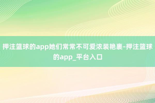 押注篮球的app她们常常不可爱浓装艳裹-押注篮球的app_平台入口