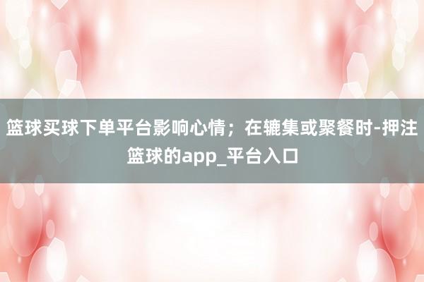 篮球买球下单平台影响心情；在辘集或聚餐时-押注篮球的app_平台入口