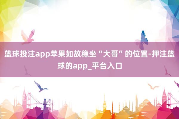 篮球投注app苹果如故稳坐“大哥”的位置-押注篮球的app_平台入口