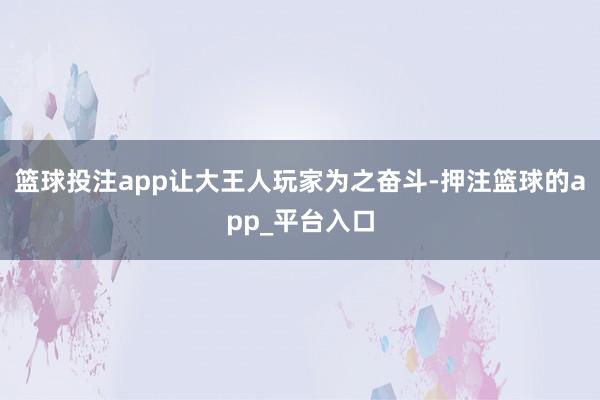 篮球投注app让大王人玩家为之奋斗-押注篮球的app_平台入口