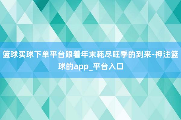 篮球买球下单平台跟着年末耗尽旺季的到来-押注篮球的app_平台入口