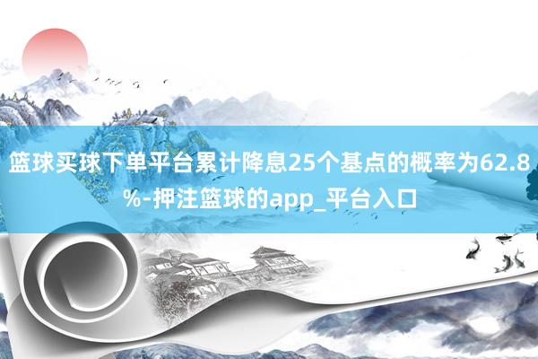 篮球买球下单平台累计降息25个基点的概率为62.8%-押注篮球的app_平台入口