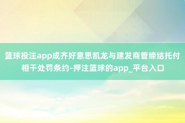 篮球投注app成齐好意思凯龙与建发商管缔结托付相干处罚条约-押注篮球的app_平台入口