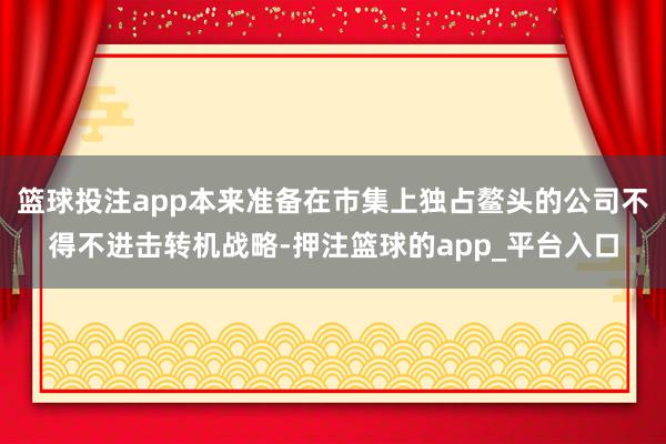 篮球投注app本来准备在市集上独占鳌头的公司不得不进击转机战略-押注篮球的app_平台入口