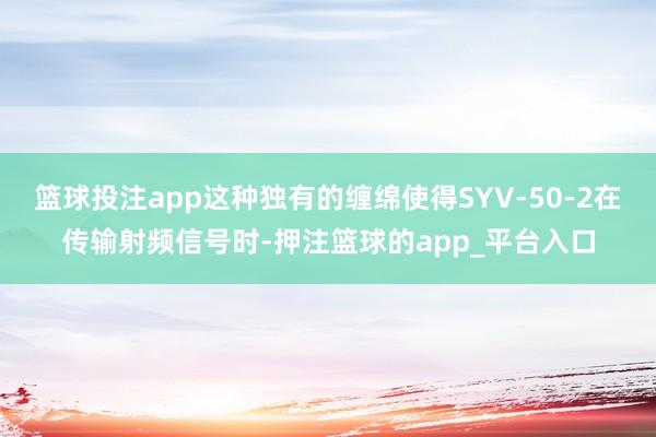 篮球投注app这种独有的缠绵使得SYV-50-2在传输射频信号时-押注篮球的app_平台入口