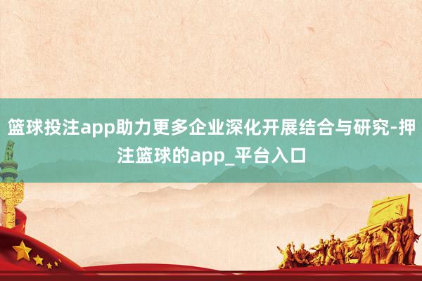 篮球投注app助力更多企业深化开展结合与研究-押注篮球的app_平台入口