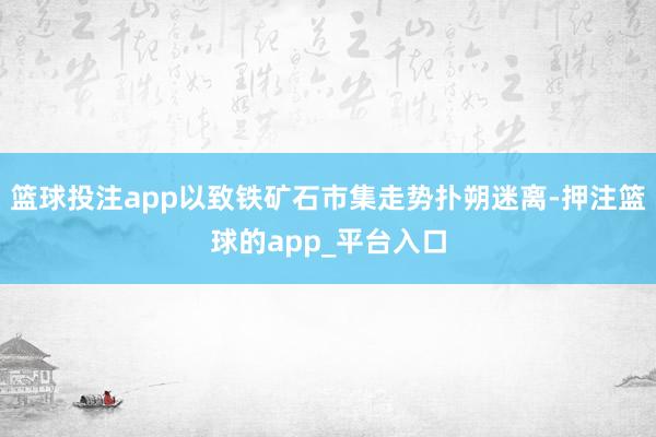 篮球投注app以致铁矿石市集走势扑朔迷离-押注篮球的app_平台入口