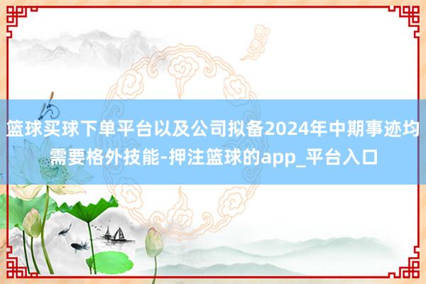 篮球买球下单平台以及公司拟备2024年中期事迹均需要格外技能-押注篮球的app_平台入口