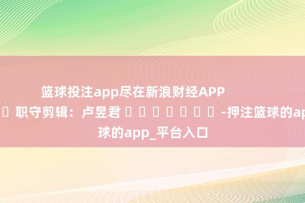 篮球投注app尽在新浪财经APP            						职守剪辑：卢昱君 							-押注篮球的app_平台入口