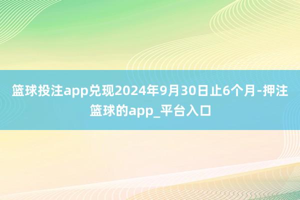 篮球投注app兑现2024年9月30日止6个月-押注篮球的app_平台入口