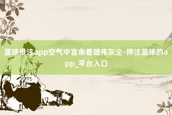 篮球投注app空气中富余着雄伟灰尘-押注篮球的app_平台入口