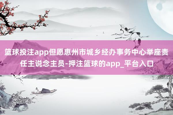 篮球投注app但愿惠州市城乡经办事务中心举座责任主说念主员-押注篮球的app_平台入口