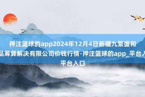 押注篮球的app2024年12月4日新疆九繁盛和果品筹算解决有限公司价钱行情-押注篮球的app_平台入口