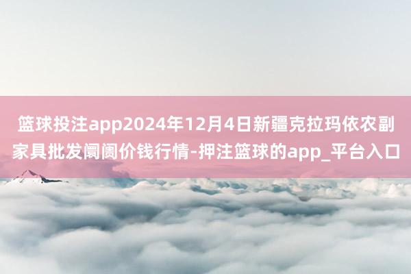 篮球投注app2024年12月4日新疆克拉玛依农副家具批发阛阓价钱行情-押注篮球的app_平台入口