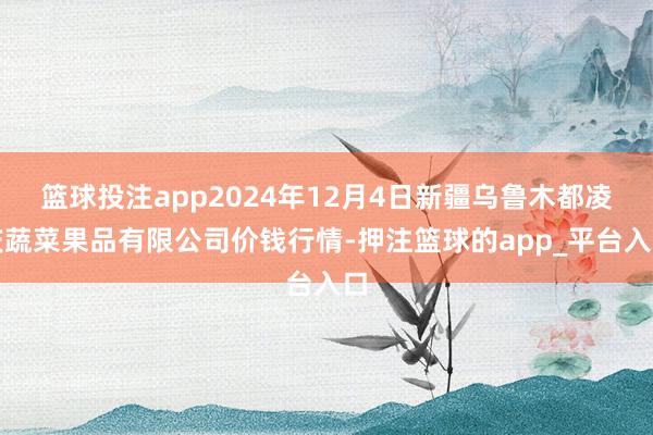 篮球投注app2024年12月4日新疆乌鲁木都凌庆蔬菜果品有限公司价钱行情-押注篮球的app_平台入口