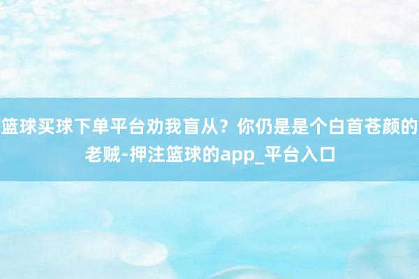 篮球买球下单平台劝我盲从？你仍是是个白首苍颜的老贼-押注篮球的app_平台入口