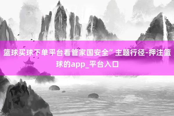 篮球买球下单平台看管家国安全”主题行径-押注篮球的app_平台入口