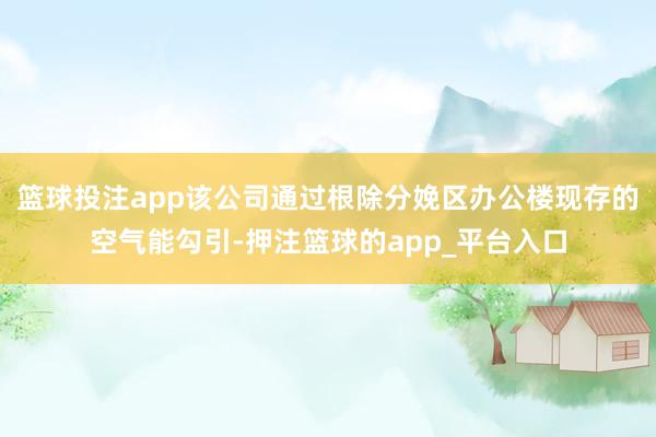 篮球投注app该公司通过根除分娩区办公楼现存的空气能勾引-押注篮球的app_平台入口