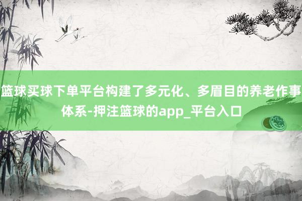 篮球买球下单平台构建了多元化、多眉目的养老作事体系-押注篮球的app_平台入口