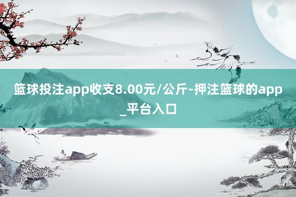 篮球投注app收支8.00元/公斤-押注篮球的app_平台入口