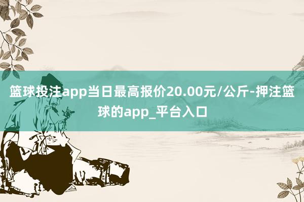篮球投注app当日最高报价20.00元/公斤-押注篮球的app_平台入口