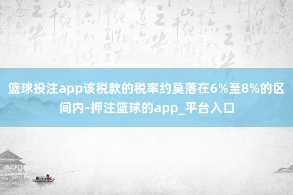 篮球投注app该税款的税率约莫落在6%至8%的区间内-押注篮球的app_平台入口