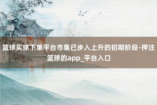 篮球买球下单平台市集已步入上升的初期阶段-押注篮球的app_平台入口
