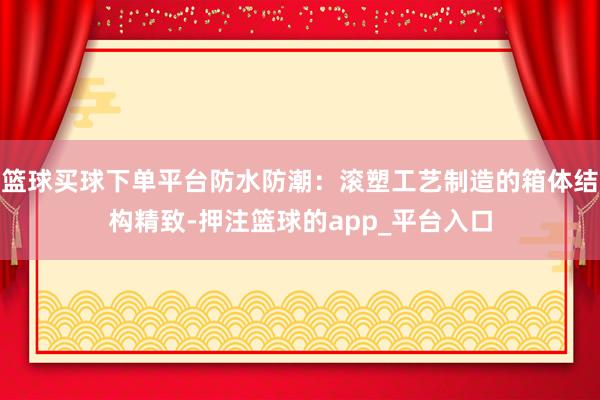 篮球买球下单平台防水防潮：滚塑工艺制造的箱体结构精致-押注篮球的app_平台入口
