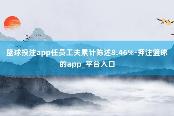 篮球投注app任员工夫累计陈述8.46%-押注篮球的app_平台入口