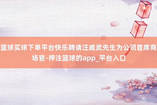 篮球买球下单平台快乐聘请汪威武先生为公司首席商场官-押注篮球的app_平台入口