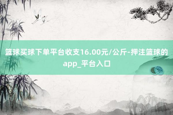 篮球买球下单平台收支16.00元/公斤-押注篮球的app_平台入口