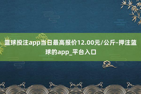篮球投注app当日最高报价12.00元/公斤-押注篮球的app_平台入口