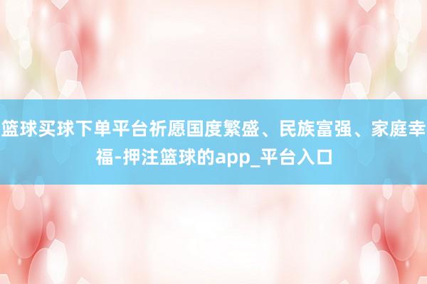 篮球买球下单平台祈愿国度繁盛、民族富强、家庭幸福-押注篮球的app_平台入口