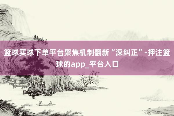 篮球买球下单平台聚焦机制翻新“深纠正”-押注篮球的app_平台入口