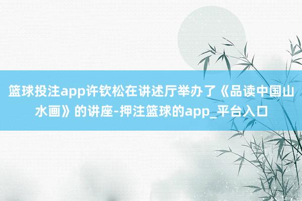 篮球投注app许钦松在讲述厅举办了《品读中国山水画》的讲座-押注篮球的app_平台入口