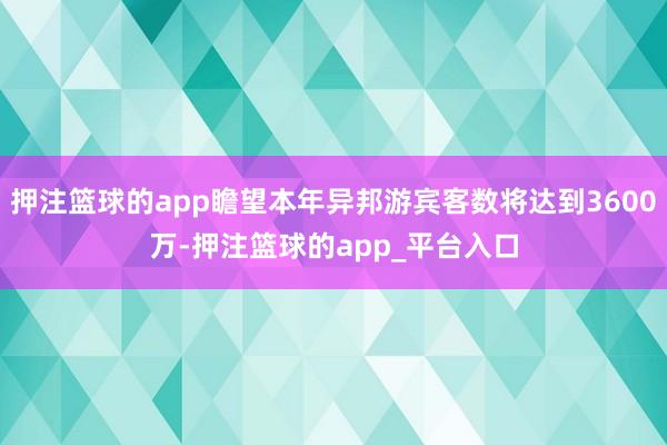 押注篮球的app瞻望本年异邦游宾客数将达到3600万-押注篮球的app_平台入口