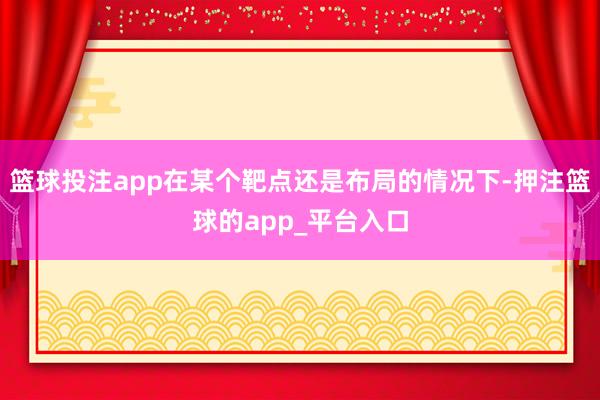 篮球投注app在某个靶点还是布局的情况下-押注篮球的app_平台入口