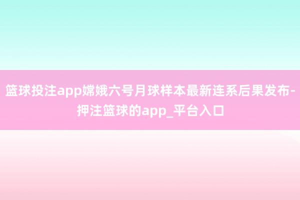 篮球投注app嫦娥六号月球样本最新连系后果发布-押注篮球的app_平台入口