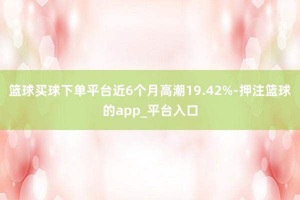 篮球买球下单平台近6个月高潮19.42%-押注篮球的app_平台入口