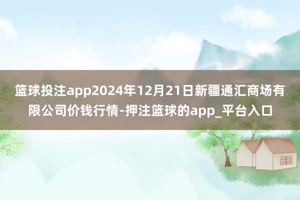 篮球投注app2024年12月21日新疆通汇商场有限公司价钱行情-押注篮球的app_平台入口